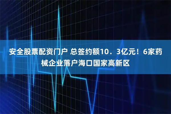 安全股票配资门户 总签约额10．3亿元！6家药械企业落户海口国家高新区