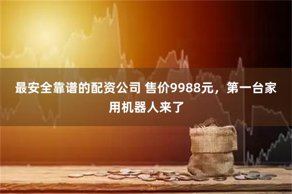 最安全靠谱的配资公司 售价9988元，第一台家用机器人来了