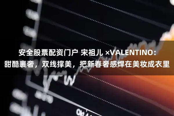 安全股票配资门户 宋祖儿 ×VALENTINO：甜酷裹奢，双线撑美，把新春奢感焊在美妆成衣里