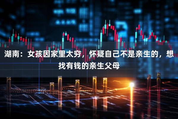 湖南：女孩因家里太穷，怀疑自己不是亲生的，想找有钱的亲生父母