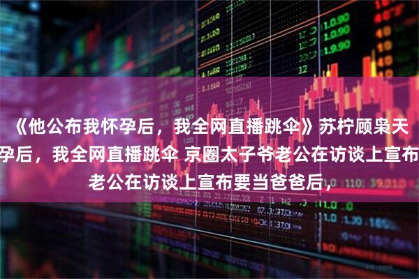 《他公布我怀孕后，我全网直播跳伞》苏柠顾枭天 他公布我怀孕后，我全网直播跳伞 京圈太子爷老公在访谈上宣布要当爸爸后，