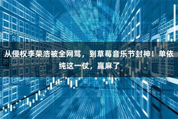 从侵权李荣浩被全网骂，到草莓音乐节封神！单依纯这一仗，赢麻了