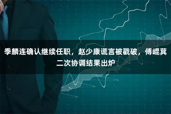 季麟连确认继续任职，赵少康谎言被戳破，傅崐萁二次协调结果出炉