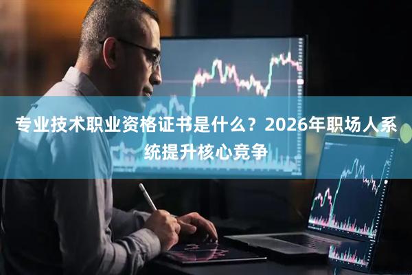 专业技术职业资格证书是什么?2026年职场人系统提升核心竞争